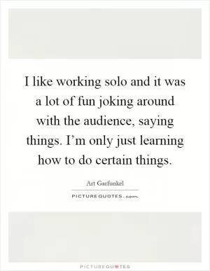 I like working solo and it was a lot of fun joking around with the audience, saying things. I’m only just learning how to do certain things Picture Quote #1