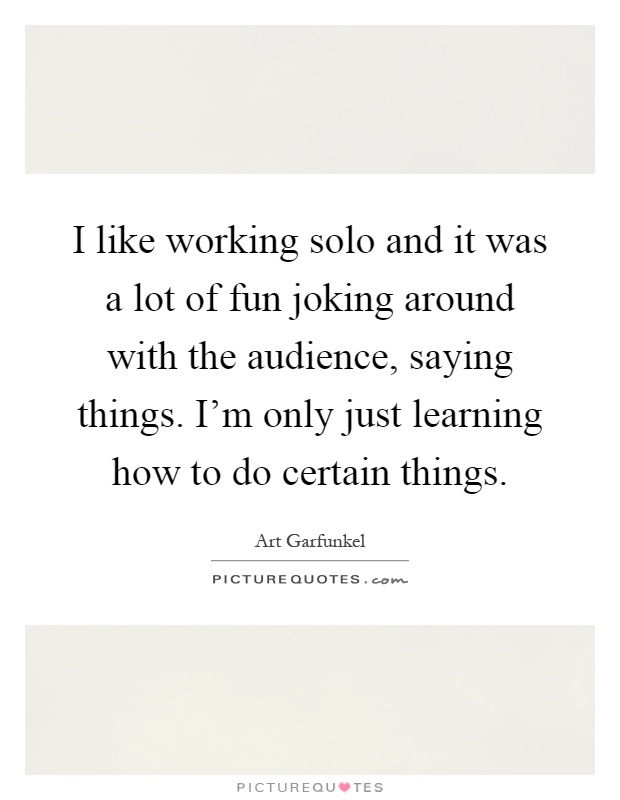 I like working solo and it was a lot of fun joking around with the audience, saying things. I'm only just learning how to do certain things Picture Quote #1