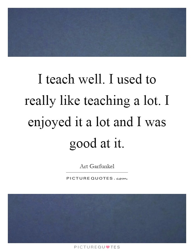 I teach well. I used to really like teaching a lot. I enjoyed it a lot and I was good at it Picture Quote #1