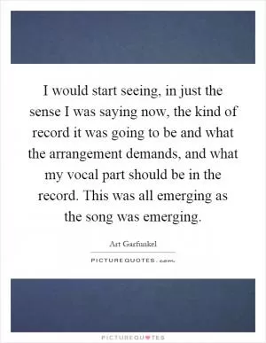I would start seeing, in just the sense I was saying now, the kind of record it was going to be and what the arrangement demands, and what my vocal part should be in the record. This was all emerging as the song was emerging Picture Quote #1