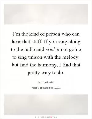 I’m the kind of person who can hear that stuff. If you sing along to the radio and you’re not going to sing unison with the melody, but find the harmony, I find that pretty easy to do Picture Quote #1