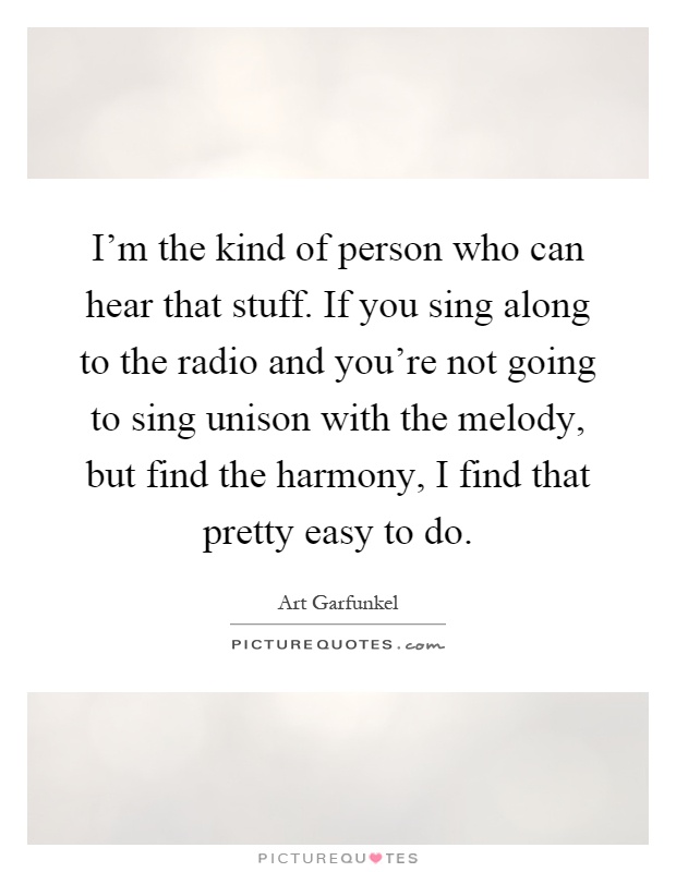 I'm the kind of person who can hear that stuff. If you sing along to the radio and you're not going to sing unison with the melody, but find the harmony, I find that pretty easy to do Picture Quote #1