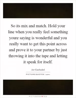 So its mix and match. Hold your line when you really feel something youre saying is wonderful and you really want to get this point across and prove it to your partner by just throwing it into the tape and letting it speak for itself Picture Quote #1