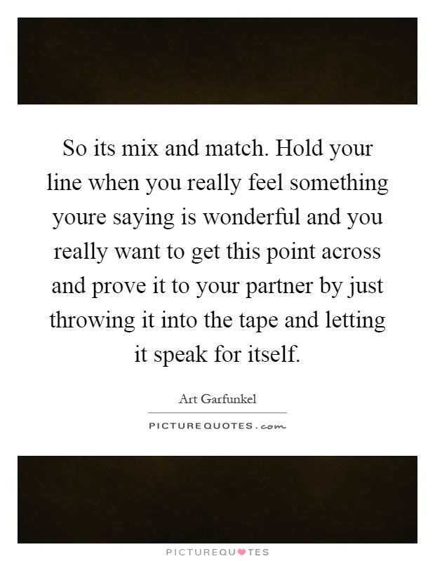 So its mix and match. Hold your line when you really feel something youre saying is wonderful and you really want to get this point across and prove it to your partner by just throwing it into the tape and letting it speak for itself Picture Quote #1