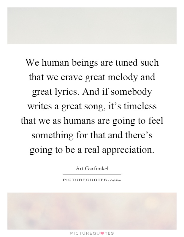 We human beings are tuned such that we crave great melody and great lyrics. And if somebody writes a great song, it's timeless that we as humans are going to feel something for that and there's going to be a real appreciation Picture Quote #1