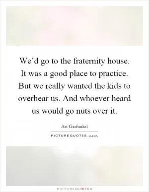 We’d go to the fraternity house. It was a good place to practice. But we really wanted the kids to overhear us. And whoever heard us would go nuts over it Picture Quote #1
