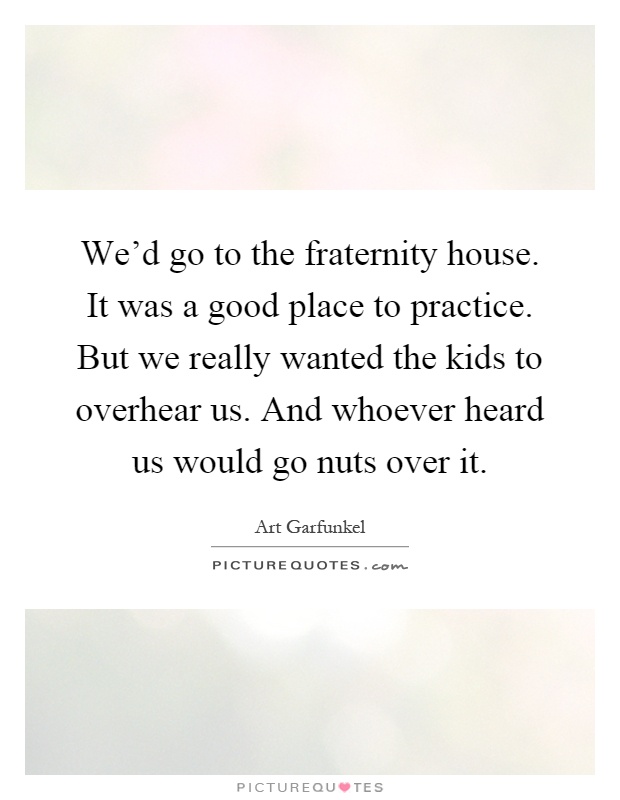 We'd go to the fraternity house. It was a good place to practice. But we really wanted the kids to overhear us. And whoever heard us would go nuts over it Picture Quote #1