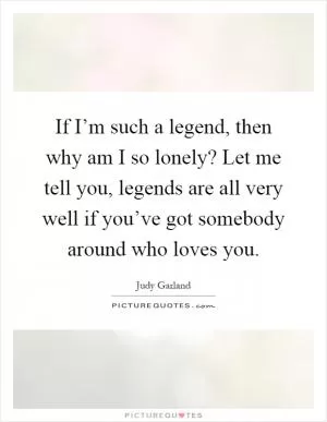 If I’m such a legend, then why am I so lonely? Let me tell you, legends are all very well if you’ve got somebody around who loves you Picture Quote #1