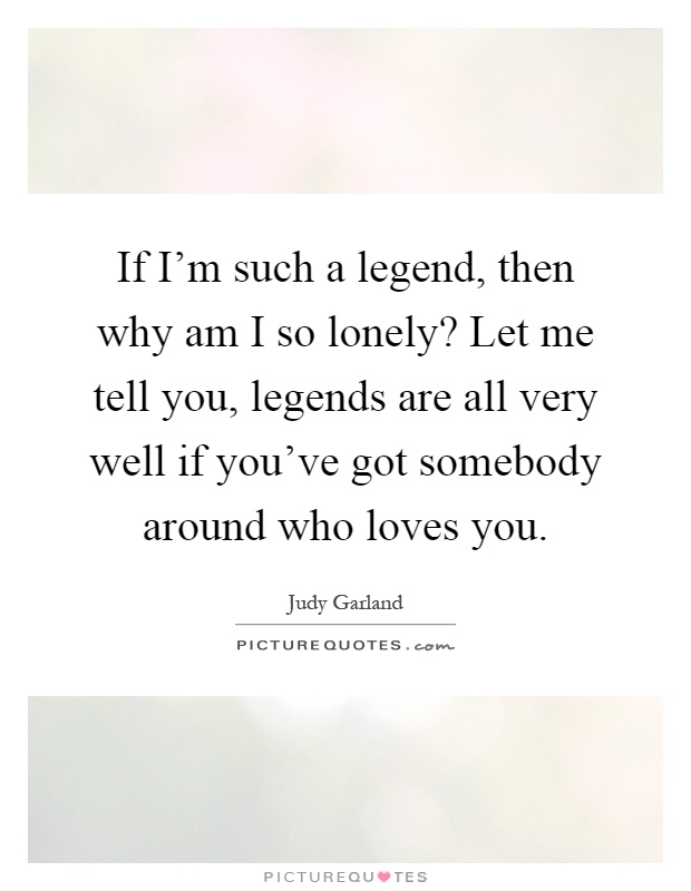 If I'm such a legend, then why am I so lonely? Let me tell you, legends are all very well if you've got somebody around who loves you Picture Quote #1