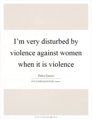 I’m very disturbed by violence against women when it is violence Picture Quote #1