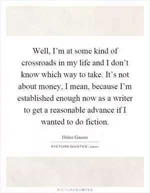 Well, I’m at some kind of crossroads in my life and I don’t know which way to take. It’s not about money, I mean, because I’m established enough now as a writer to get a reasonable advance if I wanted to do fiction Picture Quote #1