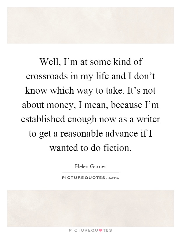 Well, I'm at some kind of crossroads in my life and I don't know which way to take. It's not about money, I mean, because I'm established enough now as a writer to get a reasonable advance if I wanted to do fiction Picture Quote #1