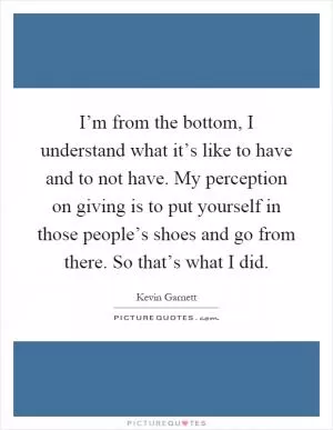 I’m from the bottom, I understand what it’s like to have and to not have. My perception on giving is to put yourself in those people’s shoes and go from there. So that’s what I did Picture Quote #1