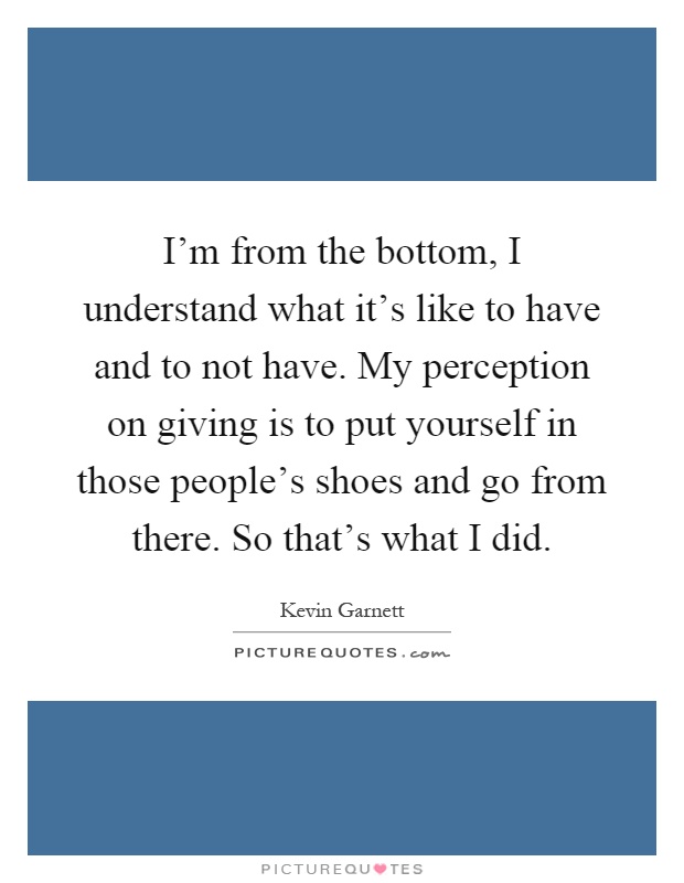 I'm from the bottom, I understand what it's like to have and to not have. My perception on giving is to put yourself in those people's shoes and go from there. So that's what I did Picture Quote #1