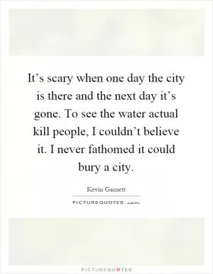 It’s scary when one day the city is there and the next day it’s gone. To see the water actual kill people, I couldn’t believe it. I never fathomed it could bury a city Picture Quote #1