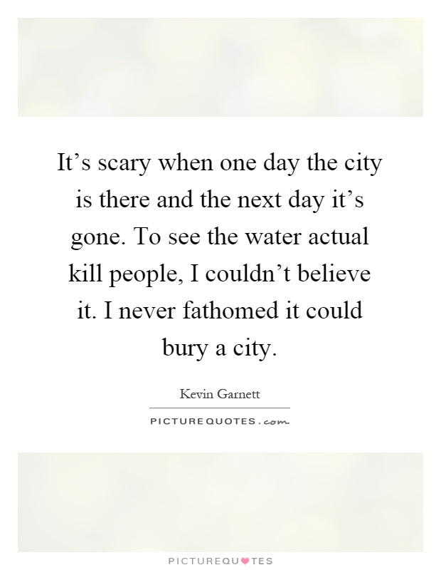 It's scary when one day the city is there and the next day it's gone. To see the water actual kill people, I couldn't believe it. I never fathomed it could bury a city Picture Quote #1