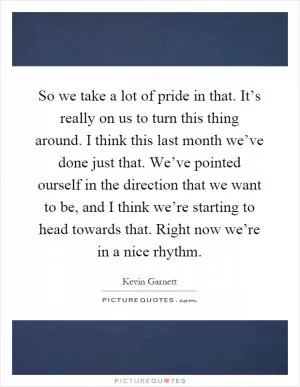 So we take a lot of pride in that. It’s really on us to turn this thing around. I think this last month we’ve done just that. We’ve pointed ourself in the direction that we want to be, and I think we’re starting to head towards that. Right now we’re in a nice rhythm Picture Quote #1