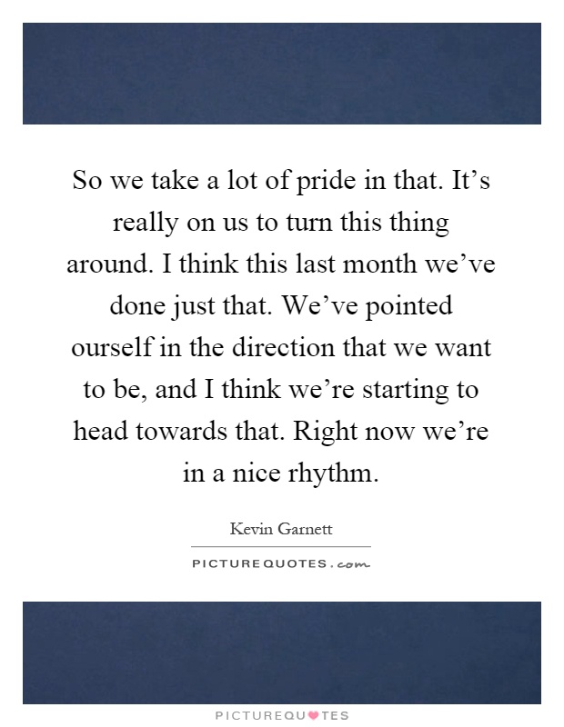 So we take a lot of pride in that. It's really on us to turn this thing around. I think this last month we've done just that. We've pointed ourself in the direction that we want to be, and I think we're starting to head towards that. Right now we're in a nice rhythm Picture Quote #1