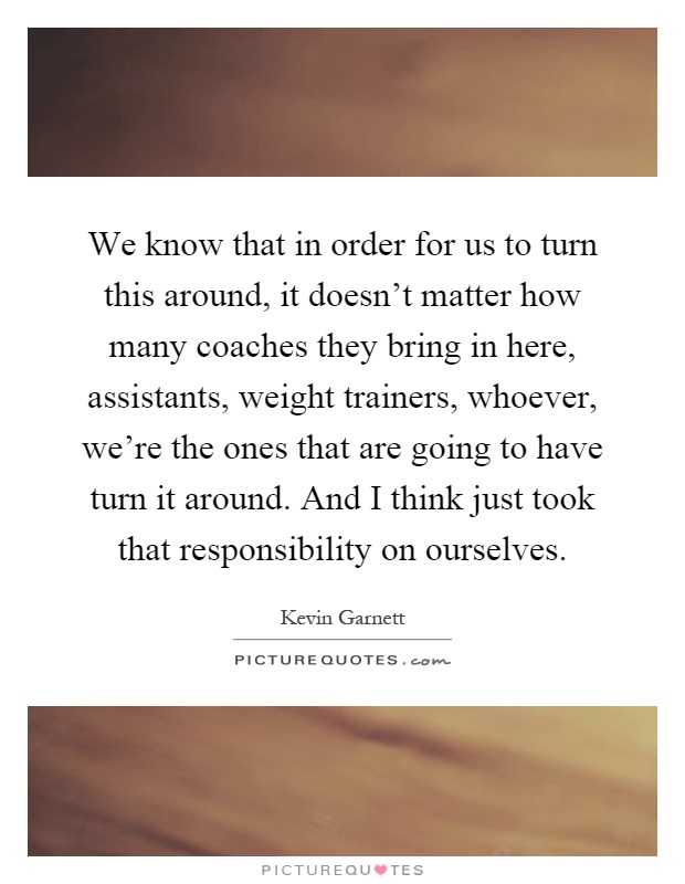 We know that in order for us to turn this around, it doesn't matter how many coaches they bring in here, assistants, weight trainers, whoever, we're the ones that are going to have turn it around. And I think just took that responsibility on ourselves Picture Quote #1