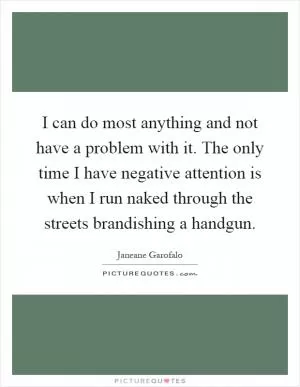 I can do most anything and not have a problem with it. The only time I have negative attention is when I run naked through the streets brandishing a handgun Picture Quote #1