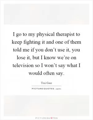 I go to my physical therapist to keep fighting it and one of them told me if you don’t use it, you lose it, but I know we’re on television so I won’t say what I would often say Picture Quote #1