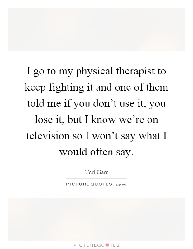 I go to my physical therapist to keep fighting it and one of them told me if you don't use it, you lose it, but I know we're on television so I won't say what I would often say Picture Quote #1