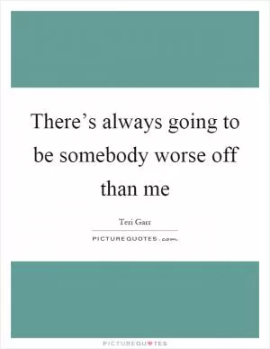 There’s always going to be somebody worse off than me Picture Quote #1