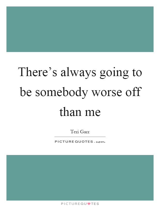 There's always going to be somebody worse off than me Picture Quote #1