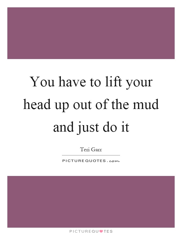 You have to lift your head up out of the mud and just do it Picture Quote #1