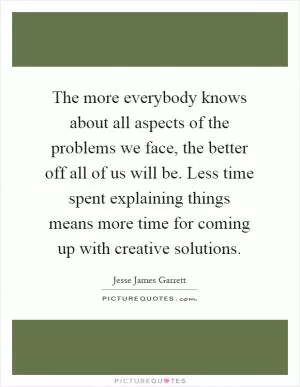 The more everybody knows about all aspects of the problems we face, the better off all of us will be. Less time spent explaining things means more time for coming up with creative solutions Picture Quote #1