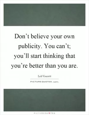 Don’t believe your own publicity. You can’t; you’ll start thinking that you’re better than you are Picture Quote #1