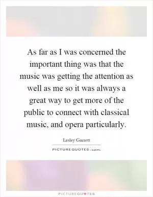 As far as I was concerned the important thing was that the music was getting the attention as well as me so it was always a great way to get more of the public to connect with classical music, and opera particularly Picture Quote #1
