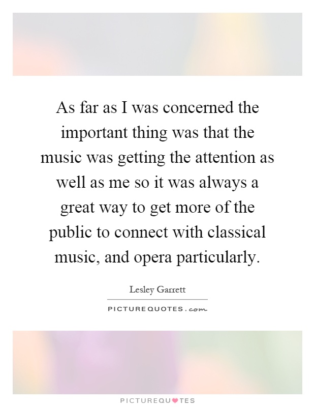 As far as I was concerned the important thing was that the music was getting the attention as well as me so it was always a great way to get more of the public to connect with classical music, and opera particularly Picture Quote #1