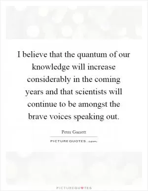 I believe that the quantum of our knowledge will increase considerably in the coming years and that scientists will continue to be amongst the brave voices speaking out Picture Quote #1