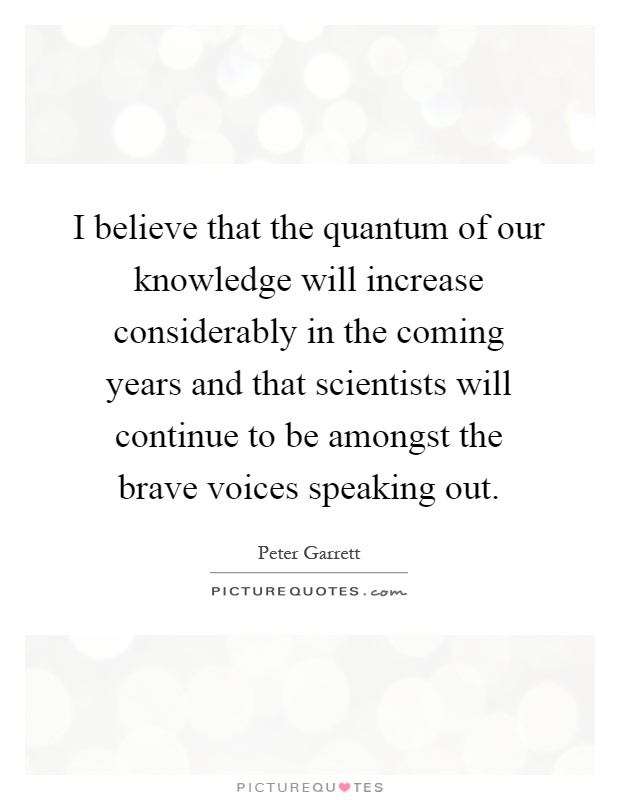 I believe that the quantum of our knowledge will increase considerably in the coming years and that scientists will continue to be amongst the brave voices speaking out Picture Quote #1