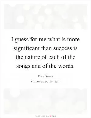 I guess for me what is more significant than success is the nature of each of the songs and of the words Picture Quote #1