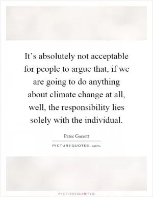 It’s absolutely not acceptable for people to argue that, if we are going to do anything about climate change at all, well, the responsibility lies solely with the individual Picture Quote #1