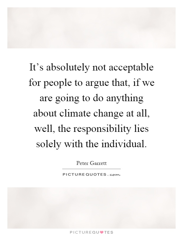 It's absolutely not acceptable for people to argue that, if we are going to do anything about climate change at all, well, the responsibility lies solely with the individual Picture Quote #1