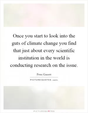 Once you start to look into the guts of climate change you find that just about every scientific institution in the world is conducting research on the issue Picture Quote #1