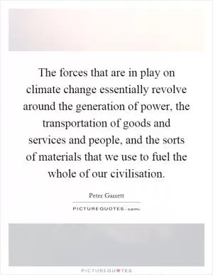 The forces that are in play on climate change essentially revolve around the generation of power, the transportation of goods and services and people, and the sorts of materials that we use to fuel the whole of our civilisation Picture Quote #1