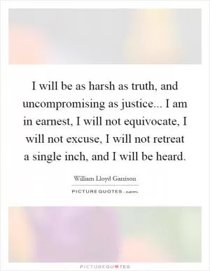 I will be as harsh as truth, and uncompromising as justice... I am in earnest, I will not equivocate, I will not excuse, I will not retreat a single inch, and I will be heard Picture Quote #1
