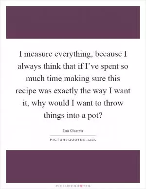 I measure everything, because I always think that if I’ve spent so much time making sure this recipe was exactly the way I want it, why would I want to throw things into a pot? Picture Quote #1