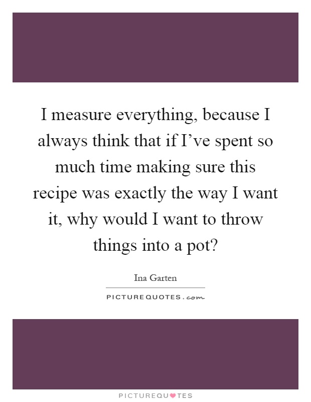 I measure everything, because I always think that if I've spent so much time making sure this recipe was exactly the way I want it, why would I want to throw things into a pot? Picture Quote #1