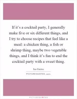If it’s a cocktail party, I generally make five or six different things, and I try to choose recipes that feel like a meal: a chicken thing, a fish or shrimp thing, maybe two vegetable things, and I think it’s fun to end the cocktail party with a sweet thing Picture Quote #1