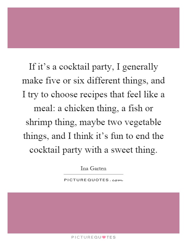If it's a cocktail party, I generally make five or six different things, and I try to choose recipes that feel like a meal: a chicken thing, a fish or shrimp thing, maybe two vegetable things, and I think it's fun to end the cocktail party with a sweet thing Picture Quote #1