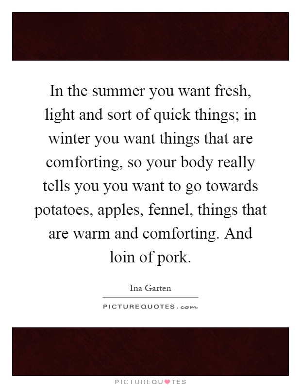 In the summer you want fresh, light and sort of quick things; in winter you want things that are comforting, so your body really tells you you want to go towards potatoes, apples, fennel, things that are warm and comforting. And loin of pork Picture Quote #1