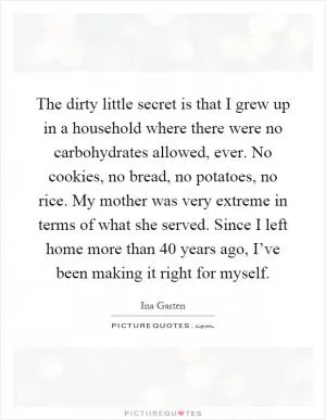 The dirty little secret is that I grew up in a household where there were no carbohydrates allowed, ever. No cookies, no bread, no potatoes, no rice. My mother was very extreme in terms of what she served. Since I left home more than 40 years ago, I’ve been making it right for myself Picture Quote #1