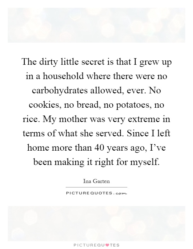 The dirty little secret is that I grew up in a household where there were no carbohydrates allowed, ever. No cookies, no bread, no potatoes, no rice. My mother was very extreme in terms of what she served. Since I left home more than 40 years ago, I've been making it right for myself Picture Quote #1