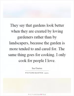 They say that gardens look better when they are created by loving gardeners rather than by landscapers, because the garden is more tended to and cared for. The same thing goes for cooking. I only cook for people I love Picture Quote #1