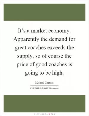 It’s a market economy. Apparently the demand for great coaches exceeds the supply, so of course the price of good coaches is going to be high Picture Quote #1
